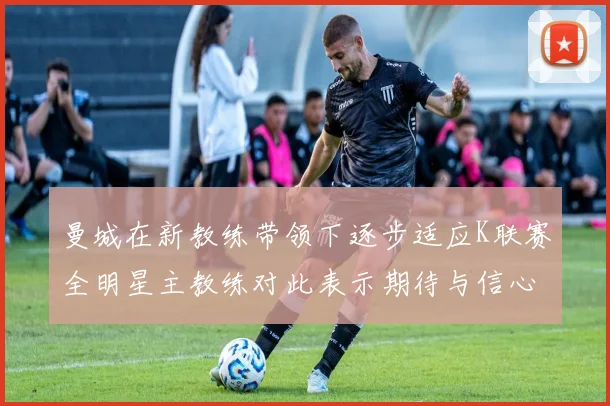 曼城在新教练带领下逐步适应K联赛全明星主教练对此表示期待与信心