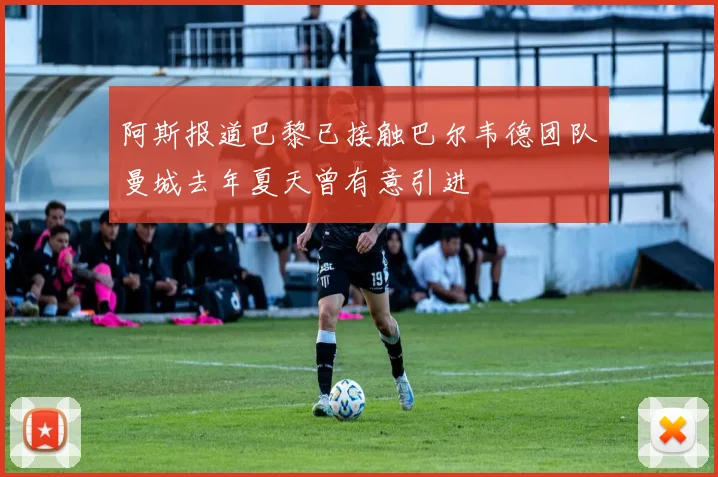 阿斯报道巴黎已接触巴尔韦德团队曼城去年夏天曾有意引进